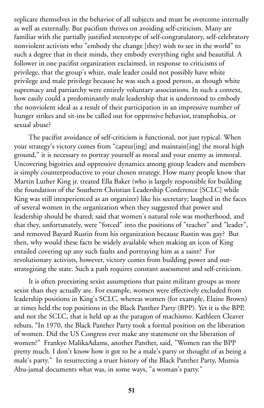 replicate themselves in the behavior of all subjects and must be overcome internally as well as externally. But pacifism thrives on avoiding self-criticism. Many are familiar with the partially justified stereorype of self-congrarulatory, self-celebratory nonviolent activists who "embody the change [they) wish to see in the world" o such a degree that in their minds, they embody everything right and beautiful. A follower in one pacifist organization exclaimed, in response to criticisms of privilege, tha the group’s white, male leader could not possibly have white privilege and male privilege because he was such a good person, as though white supremacy and patriarchy were entirely voluntary associations. In such a context, how casily could a predominantly male leadership that is understood to embody the nonviolent ideal as a result of their participation in an impres hunger strikes and sit-ins be called out for oppressive behavior, transphobia, or sexual abuse?  number of  The pacifist avoidance of self-criicism is functional, not just typical. When your strategy’s victory comes from “captur(ing] and maintain[ing] the moral high ground,” it is necessary to portray yourself as moral and your enemy as immoral Uncovering bigotries and oppressive dynamics among group leaders and members mply counterproductive to your chosen strategy. How many people know that Marcin Lucher King jr. treaced Ella Baker (who is largely responsible for building the foundation of the Southern Christian Leadership Conference [SCLC] wl King was still inexperienced as an organizer) like his secretary; laughed in the faces of several women in the organization when they suggested that power and leadership should be shared; said that women’s natural role was motherhood, and that they, unfortunately, were "forced” into the positions of "teacher” and "leader”, and removed Bayard Rustin from his organization because Rustin was gay? But then, why would these facts be widely available when making an icon of King entailed covering up any such faults and portraying him as a saint? For revolutionary activists, however, victory comes from building power and out- strategizing the state. Such a path requires constant assessment and self-criticism.  It often preexisting sexist assumptions that paint militant groups as more. Sexist than they actually are. For example, women were effectively excluded from leadership positions in King’s SCLC, whereas women (for example, Elaine Brown) at times held the top positions in the Black Panther Parcy (BPP). Yet it is the BPE, and not the SCLC, thatis held up as the paragon of machismo. Kathleen Cleaver rebuts, “In 1970, the Black Panther Party took a formal position on the liberation of women. Did the US Congress ever make any statement on the liberation of women?” Frankye MalikaAdams, another Panther, said, "Women ran the BPP precty much. T don’t know how it got to be a male’s party or thought of as being a male’s party.” In resurrecting a truer history of the Black Panther Party; Mumia Abu-jamal documents what was, in some ways, "a woman’s party.”  51 